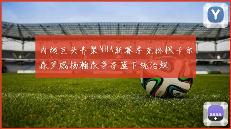 内线巨头齐聚NBA新赛季克林根卡尔森罗威杨瀚森争夺篮下统治权
