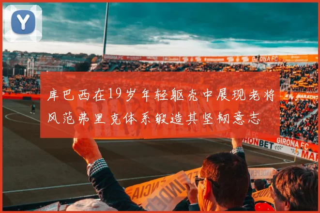 库巴西在19岁年轻躯壳中展现老将风范弗里克体系锻造其坚韧意志