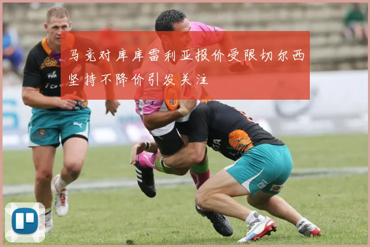 马竞对库库雷利亚报价受限切尔西坚持不降价引发关注