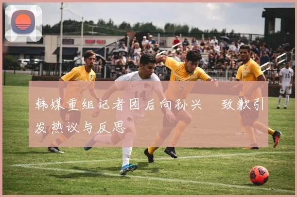 韩媒重组记者团后向孙兴慜致歉引发热议与反思