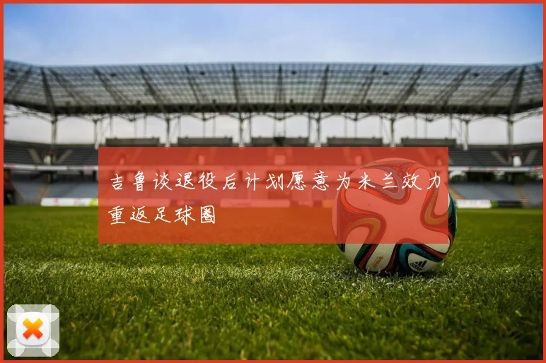 吉鲁谈退役后计划愿意为米兰效力重返足球圈