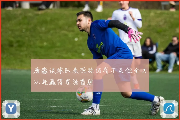 唐淼谈球队表现称仍有不足但全力以赴赢得客场首胜