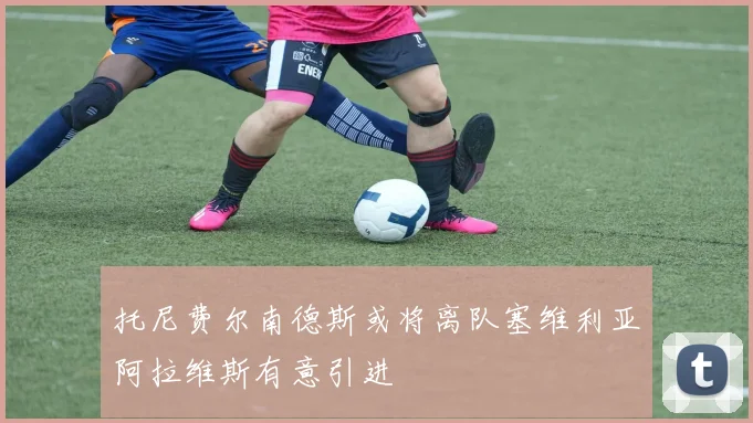 托尼费尔南德斯或将离队塞维利亚阿拉维斯有意引进