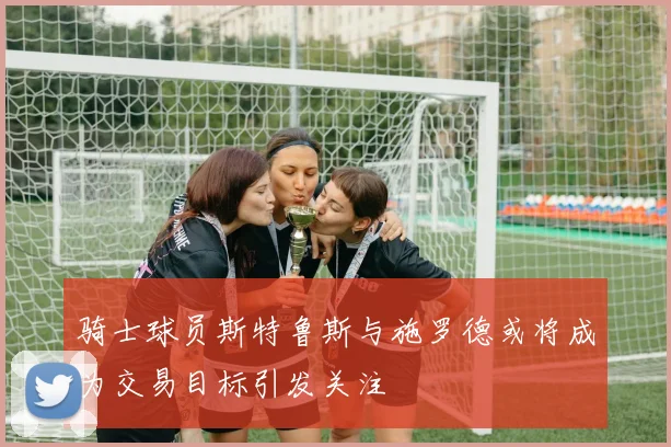 骑士球员斯特鲁斯与施罗德或将成为交易目标引发关注