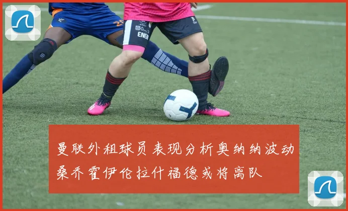 曼联外租球员表现分析奥纳纳波动桑乔霍伊伦拉什福德或将离队