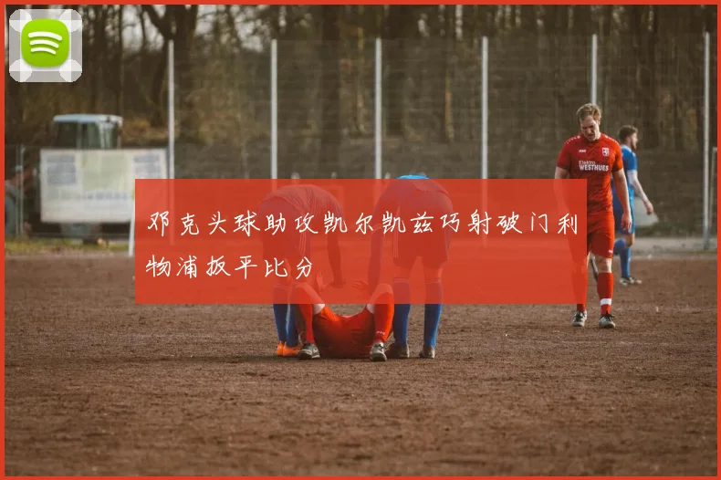 邓克头球助攻凯尔凯兹巧射破门利物浦扳平比分