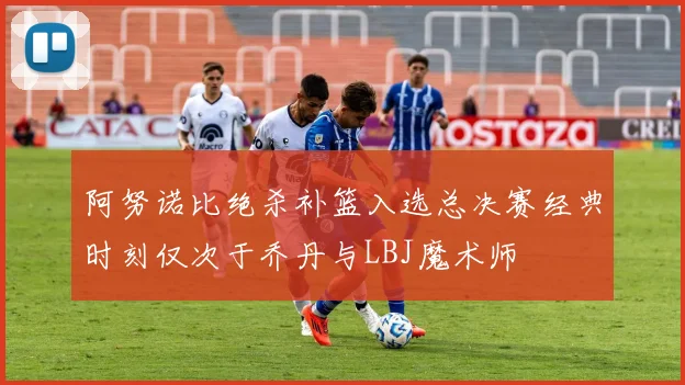 阿努诺比绝杀补篮入选总决赛经典时刻仅次于乔丹与LBJ魔术师