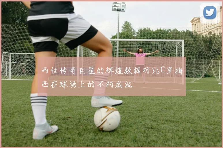 两位传奇巨星的辉煌数据对比C罗梅西在球场上的不朽成就