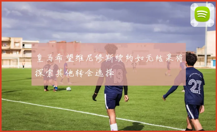 皇马希望维尼修斯续约如无结果将探索其他转会选择
