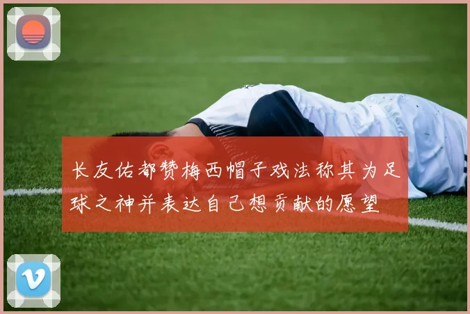长友佑都赞梅西帽子戏法称其为足球之神并表达自己想贡献的愿望