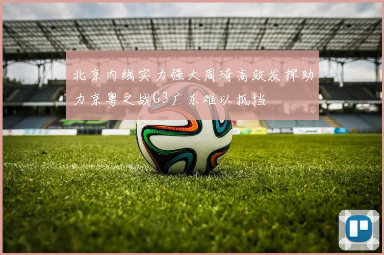 北京内线实力强大周琦高效发挥助力京粤之战G3广东难以抵挡