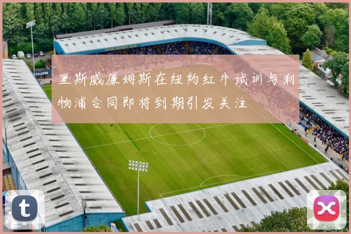 里斯威廉姆斯在纽约红牛试训与利物浦合同即将到期引发关注