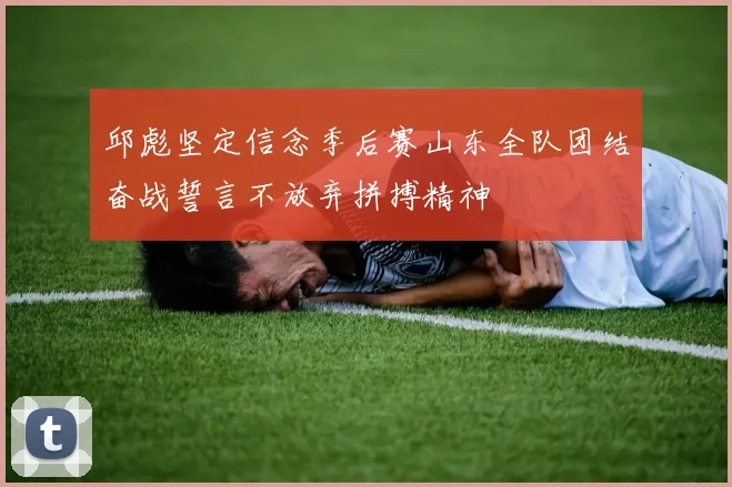邱彪坚定信念季后赛山东全队团结奋战誓言不放弃拼搏精神