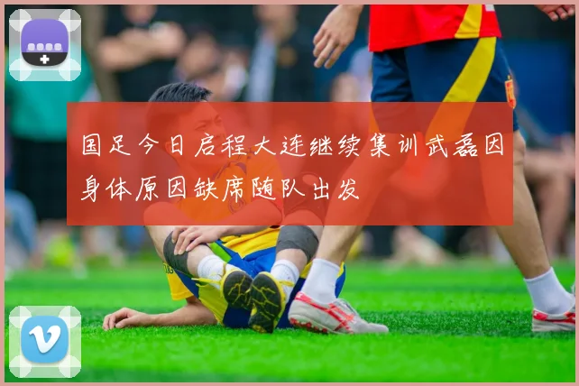 国足今日启程大连继续集训武磊因身体原因缺席随队出发