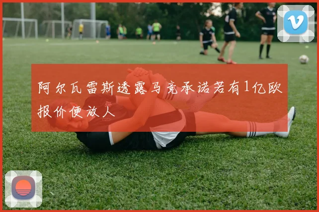 阿尔瓦雷斯透露马竞承诺若有1亿欧报价便放人