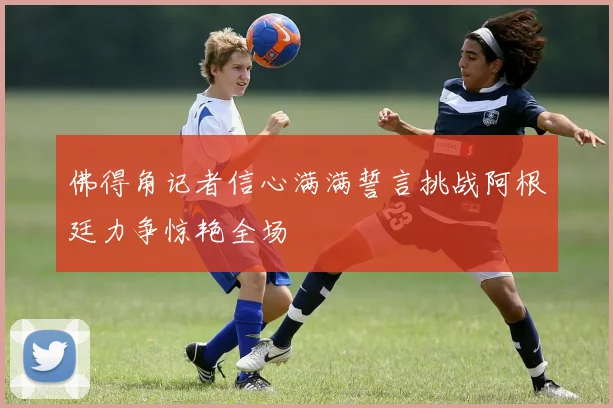 佛得角记者信心满满誓言挑战阿根廷力争惊艳全场